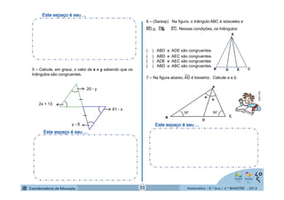 6 – (Saresp) Na figura, o triângulo ABC é isósceles e 
BD DE EC. Nessas condições, os triângulos: 
A 
( ) ABD e ADE são congruentes. 
( ) ABD e AEC são congruentes. 
( ) ADE e AEC são congruentes 
( ) ABD e ABC são congruentes. 
__ 
a 
B C 
Matemática - 8.º Ano / 4.º BIMESTRE - 2014 
5 – Calcule, em graus, o valor de x e y sabendo que os 
triângulos são congruentes. 
_ 
_ 
2x + 13 
y - 8 
61 - x 
20 - y 
B D E C 
7 – Na figura abaixo, AD é bissetriz. Calcule a e b. 
D 
A 
b 
30° 50° 
__ __ __ 
≅ ≅ 
MULTIRIO 
23 
 