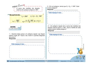 2 – Em um polígono, temos que Si + Se = 1 260°. Qual 
é esse polígono? 
Resposta: _________________________________ 
Matemática - 8.º Ano / 4.º BIMESTRE - 2014 
A soma das medidas dos ângulos 
externos de qualquer polígono é 360°. 
ܵ௘ = 360° ܵ௜ = (n – 2) . 180° 
ܽ௘ = 360° 
n 
n AGORA, 
É COM VOCÊ!!! 
ai = n −2 . 180° 
D = ೙ ሺ೙ షయሻ 
మ 
1 – Quantos lados possui um polígono regular cujo ângulo 
externo mede 24°? Qual o seu nome? E quantas diagonais 
ele possui? 
Respostas: _______________________________________ 
_______________________________________ 
_______________________________________ 
3 – Um polígono regular tem a soma das medidas dos 
ângulos internos igual a 1 260°. Qual a medida de cada 
ângulo externo desse polígono? 
Resposta: ___________________________________ 
____________________________________________ 
http://zip.net/blkDVS 
25 
 