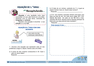 Matemática - 8.º Ano / 4.º BIMESTRE - 2014 
. 
. 
MULTIRIO 
Equação é uma igualdade entre duas 
expressões, em que, pelo menos em uma delas, 
aparecem uma ou mais letras, chamadas de 
incógnitas ou variáveis. 
Resolver uma equação é encontrar a sua 
solução ou a sua raiz. 
. 
1 - Escreva uma equação que represente cada um dos 
problemas a seguir e, depois, resolva cada uma delas: 
a) A soma de dois números consecutivos é 35. Qual o 
valor do menor deles? 
Resposta: ____________________________________ 
b) O triplo de um número, subtraído de 11, é igual ao 
próprio número mais um. Qual é esse número? 
Resposta: __________________________________ 
c) O 8.° Ano resolveu arrecadar dinheiro para fazer uma 
festa de final de ano. Se cada aluno pagar R$ 11,50, 
faltarão R$ 30,00. Se cada um der R$ 3,00 a mais, 
sobrarão R$ 30,00. Quantos alunos deverão participar da 
festa para que seja possível esse resultado? 
Resposta: ___________________________________ 
Leia cada uma das 
sentenças matemáticas. 
AGORA, 
É COM VOCÊ!!! 
3 
MULTIRIO 
 