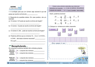 ℚ ℚ 
ℕ ℤ 
Matemática - 8.º Ano / 4.º BIMESTRE - 2014 
AGORA, 
É COM VOCÊ!!! 
ℚ 
Esse espaço é seu... 
1- A condição para que um número seja racional é que ele 
possa ser escrito na forma de ______________. 
2- Responda às questões abaixo. Em caso positivo, cite um 
exemplo: 
a) O número 1,57 pode ser escrito na forma de fração? 
______________________________________. 
b) O número - 9 pode ser escrito na forma de fração? 
______________________________________. 
c) O número 0 ,444... pode ser escrito na forma de fração? 
______________________________________. 
d) Podemos afirmar que os números 10 , - 9, π = 3,141516... 
e 0,444... são todos números racionais? _____________. 
Por quê?_______________________________________ 
_____________________________________________. 
Os conjuntos numéricos também têm símbolos próprios. 
ℕ → conjunto dos números ______________. 
ℤ → conjunto dos números ______________. 
ℚ → conjunto dos números ______________. 
ॴ → conjunto dos números _______________. 
Nos anos 
anteriores, 
você já 
conheceu 
Neste ano, 
estamos 
estudando 
Assim, podemos escrever: 
3- Coloque os números em ordem crescente: 
1,353535... -27 
35 
32 
4 
13 
π 
31 
ℚ 
ॴ 
ॴ ॴ 
ॴ 
 