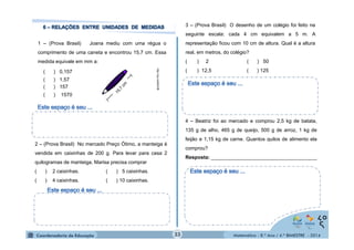 Matemática - 8.º Ano / 4.º BIMESTRE - 2014 
1 – (Prova Brasil) Joana mediu com uma régua o 
comprimento de uma caneta e encontrou 15,7 cm. Essa 
medida equivale em mm a: 
http://zip.net/blkGf6 
( ) 0,157 
( ) 1,57 
( ) 157 
( ) 1570 
2 – (Prova Brasil) No mercado Preço Ótimo, a manteiga é 
vendida em caixinhas de 200 g. Para levar para casa 2 
quilogramas de manteiga, Marisa precisa comprar 
( ) 2 caixinhas. ( ) 5 caixinhas. 
( ) 4 caixinhas. ( ) 10 caixinhas. 
3 – (Prova Brasil) O desenho de um colégio foi feito na 
seguinte escala: cada 4 cm equivalem a 5 m. A 
representação ficou com 10 cm de altura. Qual é a altura 
real, em metros, do colégio? 
( ) 2 ( ) 50 
( ) 12,5 ( ) 125 
4 – Beatriz foi ao mercado e comprou 2,5 kg de batata, 
135 g de alho, 465 g de queijo, 500 g de arroz, 1 kg de 
feijão e 1,15 kg de carne. Quantos quilos de alimento ela 
comprou? 
Resposta: ______________________________________ 
33 
 