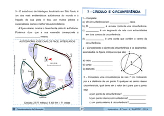 1 – Complete: 
a) Um circunferência tem _______________ raios. 
b) O ____________ é a maior corda de uma circunferência. 
c) __________ é um segmento de reta com extremidades 
Matemática - 8.º Ano / 4.º BIMESTRE - 2014 
http://zona de viajeiros.com adaptado 
5 - O autódromo de Interlagos, localizado em São Paulo, é 
um dos mais emblemáticos autódromos do mundo e o 
traçado de sua pista é tida, por muitos pilotos e 
especialistas, como o melhor do automobilismo. 
A figura abaixo mostra o desenho da pista do autódromo. 
Podemos dizer que a sua extensão corresponde a 
___________________ metros. 
AUTÓDROMO JOSÉ CARLOS PACE, INTERLAGOS 
Circuito: 2 677 milhas / 4 309 km / 71 voltas 
2 – Considerando o centro da circunferência e os segmentos 
assinalados na figura, indique os que são: 
a) raios ________________ 
b) corda _______________ 
c) diâmetro _____________ 
C 
● 
● 
● 
● 
● 
O 
D 
B A 
em dois pontos da circunferência. 
d) ______________ é uma corda que contém o centro da 
circunferência. 
3 – Considere uma circunferência de raio 7 cm. Indicando 
por x a distância de um ponto R qualquer ao centro dessa 
circunferência, qual deve ser o valor de x para que o ponto 
seja 
a) um ponto da circunferência? __________________ 
b) um ponto interno à circunferência? _____________ 
c) um ponto externo à circunferência? _____________ 
34 
 