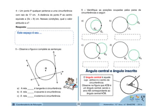 A 
Matemática - 8.º Ano / 4.º BIMESTRE - 2014 
4 – Um ponto P qualquer pertence a uma circunferência 
com raio de 17 cm. A distância do ponto P ao centro 
equivale a (5x – 8) cm. Nessas condições, qual o valor 
atribuído a x? 
Resposta: ___________________________________ 
5 – Observe a figura e complete as sentenças: 
● 
r 
● 
● t 
s 
O 
● 
a) A reta _____ é tangente à circunferência. 
b) A reta _____ é secante à circunferência. 
c) A reta _____ é externa à circunferência. 
MULTIRIO 
6 – Identifique as posições ocupadas pelos pares de 
circunferências a seguir: 
a) b) 
● 
C1 
C2 
c) d) 
C1 C2 
● 
● 
C1 
C2 
● 
C1 
C2 
O ângulo central é aquele 
cujo vértice é o centro da 
circunferência. 
Observe na figura que AÔB é 
um ângulo central, sendo o 
arco AB correspondente ao 
ângulo central AÔB. 
● 
● 
B 
O● α 
35 
 
