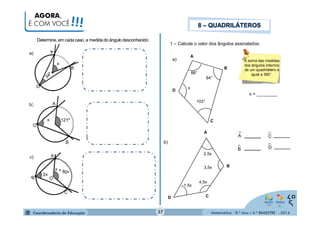 A soma das medidas 
dos ângulos internos 
de um quadrilátero é 
igual a 360°. 
2,5x 
Matemática - 8.º Ano / 4.º BIMESTRE - 2014 
AGORA, 
É COM VOCÊ!!! 
Determine,em cada caso, a medida do ângulo desconhecido: 
a) 
b) 
c) 
1 – Calcule o valor dos ângulos assinalados: 
D 
C 
B 
A 
x 
84° 
88° 
103° 
a) 
x = ________ 
D C 
B 
A 
3,5x 
4,5x 
1,5x 
b) 
B 
C 
D 
A 
37 
 