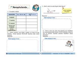3 – Qual o valor de cada ângulo desta figura? 
Matemática - 8.º Ano / 4.º BIMESTRE - 2014 
2x 
3 
x + 55º x tem medidas 
em graus. 
Resposta: ______________________________________ 
1 – Complete a tabela: 
2 – Joana comprou uma bolsa e gastou um terço do seu 
dinheiro. Ainda sobraram R$ 65,00. Quantos reais Joana 
possuía? 
Resposta: _______________________________________ 
4 – Vinte e cinco por cento das pessoas que trabalham 
em uma empresa são homens. Há 32 mulheres a mais do 
que os homens. Quantas pessoas trabalham nessa 
empresa? 
Resposta: ______________________________________ 
. 
MULTIRIO 
MULTIRIO 
EQUAÇÕES 7w – 15 = 9 – 5w 
Incógnita 
1.º membro 
2.º membro 
termos com 
incógnita 
termos 
independentes 
a – 9 
5 
= 3 – a 
4 
 