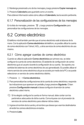 33
2. MantengapresionadounodelosmensajesyluegopresioneCopiarmensajeen.
3. PresioneCalendarioparaguardarlocomounevento.
ParaobtenerinformaciónsobrecómoutilizarelCalendario,lealasecciónpertinente.
6.1.7 Personalización de las configuraciones de los mensajes
En la lista de mensajes,presione y luego presione Configuración para
personalizarlas configuraciones de los mensajes.
6.2 Correo electrónico
El teléfono móvil también permite que el correo electrónico esté al alcance de la
mano.ConlaaplicaciónCorreoelectrónicodelteléfono,esposibleutilizarlacuenta
decorreoelectrónicoconYahoo!,AOL,uotrosserviciosdecorreoelectrónicodeuso
masivo.
6.2.1 Cómo agregar cuentas de correo electrónico
Cuando se utiliza la aplicación Correo electrónicoporprimera vez, se debe
configurar la cuenta de correo electrónico. El asistente de configuración de correo
electrónico guía al usuario durante la configuración de su cuenta. Se soporta una
cantidaddesistemasdecorreoelectrónicodeusogeneralizado.Esposibleutilizarel
mismoserviciodecorreoelectrónicoalqueseaccedepormediodelaPCosepuede
seleccionar un servicio de correo electrónico distinto.
1. Presione >Correoelectrónico.
2. Parapersonalizarlasconfiguracionesdelacuentadecorreoelectrónico,responda
lasindicacionesqueaparecenenpantallayluegopresioneSiguiente.Obien
presioneConfiguraciónmanualsideseaconfigurarelservidordecorreo
electrónicoustedmismo.
Si ha elegido configurar la cuenta en forma manual, debe contar con los
parámetros adecuados de dicha cuenta. Comuníquese con el proveedor de
servicios de correo electrónico para obtener dichos datos.
3. Ingreseelnombredelacuentayelnombrequedeseaqueveanlosdestinatarios
alrecibirloscorreoselectrónicosenviados.
4. PresioneListo.
 