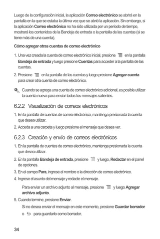 34
Luego de la configuración inicial, la aplicaciónCorreoelectrónico se abrirá en la
pantalla enla que se estaba la última vezque se abrió la aplicación.Sin embargo,si
la aplicaciónCorreoelectrónicono ha sido utilizada por un período de tiempo,
mostrará los contenidos de la Bandeja de entrada o la pantalla de las cuentas (si se
tiene más de una cuenta).
Cómo agregar otras cuentas de correo electrónico
1. Unavezcreadalacuentadecorreoelectrónicoinicial,presione enlapantalla
BandejadeentradayluegopresioneCuentasparaaccederalapantalladelas
cuentas.
2. Presione enlapantalladelascuentasyluegopresioneAgregarcuenta
paracrearotracuentadecorreoelectrónico.
Cuandoseagregaunacuentadecorreoelectrónicoadicional,esposibleutilizar
la cuenta nueva para enviar todos los mensajes salientes.
6.2.2 Visualización de correos electrónicos
1. Enlapantalladecuentasdecorreoelectrónico,mantengapresionadalacuenta
quedeseautilizar.
2. Accedaaunacarpetayluegopresioneelmensajequedeseaver.
6.2.3 Creación y envío de correos electrónicos
1. Enlapantalladecuentasdecorreoelectrónico,mantengapresionadalacuenta
quedeseautilizar.
2. EnlapantallaBandejadeentrada,presione yluego,Redactarenelpanel
deopciones.
3. EnelcampoPara,ingreseelnombreoladireccióndecorreoelectrónico.
4. Ingreseelasuntodelmensajeyredacteelmensaje.
Para enviar un archivo adjunto al mensaje, presione y luego Agregar
archivo adjunto.
5. Cuandotermine,presioneEnviar.
Si no desea enviar el mensaje en este momento, presione Guardar borrador
o para guardarlo como borrador.
 
