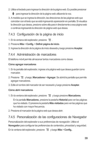 39
2. Utiliceeltecladoparaingresarladireccióndelapáginaweb.Esposiblepresionar
paraingresarladireccióndelapáginawebutilizandolavoz.
3. Amedidaqueseingresaladirección,lasdireccionesdelaspáginaswebque
coincidanconeltextoqueseestáingresandoapareceránenpantalla.Sivisualiza
ladirecciónquedesea,presionesobreellaparairdirectamenteaesapáginaweb
ocontinúeingresandoladireccióndepáginawebquedesea.
7.4.3 Configuración de la página de inicio
1. Enlaventanadelexplorador,presione .
2. PresioneMás>Config.>Definirpáginadeinicio.
3. IngreseladireccióndelapáginadeiniciodeseadayluegopresioneAceptar.
7.4.4 Administración de marcadores
El teléfono móvil permite almacenar tantos marcadores como desee.
Cómo agregar marcadores
1. Enlapantalladelexplorador,ingresealapáginawebquedeseaguardarcomo
marcador.
2. Presione yluego,Marcadores>Agregar.Seabrirálapantallaquepermite
agregarmarcadores.
3. EditeelnombredelmarcadordesernecesarioyluegopresioneAceptar.
Cómo abrir marcadores
1. Enlaventanadelexplorador,presione yluegopresioneMarcadores.
En la pantalla Marcadores, presione la pestaña Historial para ver las páginas
quehavisitado.OpresionelapestañaMásvisitadosparaverlaspáginasque
ha visitado con mayor frecuencia.
2. Presioneelmarcadordelapáginawebquedeseaabrir.
7.4.5 Personalización de las configuraciones de Navegador
Personalizacióndelexplorador a sus preferencias de navegación.Utiliceel
Navegadorpara configurar las preferencias de contenidos,privacidad y seguridad.
En la ventana del explorador,presione y luego Más> Config..
 