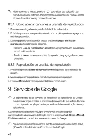 46
Mientras escucha música, presione para utilizar otra aplicación. La
reproducción no se detendrá. Para regresar a los controles de música, acceda
al panel de notificaciones y presione la canción.
8.3.4 Cómo agregar canciones a una lista de reproducción
1. Presioneunacategoríaenlapantalladelabibliotecademúsica.
2. Enlalistaqueapareceenpantalla,seleccionelacanciónquedeseaagregarala
listadereproducción.
3. MantengapresionadalacanciónyluegopresioneAgregaralalistade
reproducciónenelmenúdeopciones.
•• PresioneListadereproducciónactualparaagregarlacanciónaunalistade
reproducción existente.
•• Presione Nueva para crear una lista de reproducción y agregar la canción a
dicha lista.
8.3.5 Reproducción de una lista de reproducción
1. PresionelapestañaListasdereproducciónenlapantalladelabibliotecade
música.
2. Mantengapresionadalalistadereproducciónquedeseareproducir.
3. PresioneReproducirparareproducirlalistadereproducción.
9 Servicios de Google
La disponibilidad de los servicios, las funciones y las aplicaciones de Google
puedenvariarsegúnelpaísoelproveedordeserviciosdelquesetrate.Cumpla
con las disposiciones y leyes locales para utilizar dichos servicios, funciones y
aplicaciones.
Cuando encienda el teléfono móvil por primera vez,presione la opción
correspondientealosserviciosdeGoogle,comolaaplicaciónTalk,GmailoMarket.
El teléfono solicitará que se inicie sesión en la cuenta de Google.
Asegúrese de que el teléfono móvil cuente con una conexión de datos activa
(3G/Wi-Fi) antes de iniciar sesión en la cuenta de Google.
 