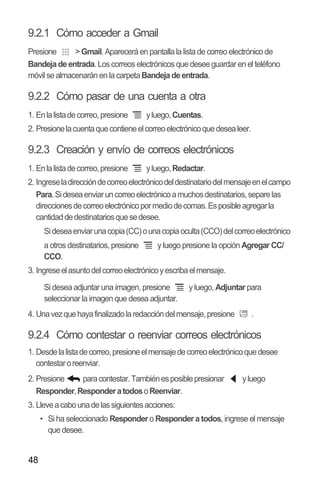 48
9.2.1 Cómo acceder a Gmail
Presione >Gmail. Aparecerá en pantalla la lista de correo electrónico de
Bandejadeentrada. Loscorreos electrónicosque desee guardar en el teléfono
móvil se almacenarán en la carpetaBandejadeentrada.
9.2.2 Cómo pasar de una cuenta a otra
1. Enlalistadecorreo,presione yluego,Cuentas.
2. Presionelacuentaquecontieneelcorreoelectrónicoquedesealeer.
9.2.3 Creación y envío de correos electrónicos
1. Enlalistadecorreo,presione yluego,Redactar.
2. Ingreseladireccióndecorreoelectrónicodeldestinatariodelmensajeenelcampo
Para.Sideseaenviaruncorreoelectrónicoamuchosdestinatarios,separelas
direccionesdecorreoelectrónicopormediodecomas.Esposibleagregarla
cantidaddedestinatariosquesedesee.
Sideseaenviarunacopia(CC)ounacopiaoculta(CCO)delcorreoelectrónico
a otros destinatarios, presione y luego presione la opción Agregar CC/
CCO.
3. Ingreseelasuntodelcorreoelectrónicoyescribaelmensaje.
Si desea adjuntar una imagen, presione y luego, Adjuntar para
seleccionar la imagen que desea adjuntar.
4. Unavezquehayafinalizadolaredaccióndelmensaje,presione .
9.2.4 Cómo contestar o reenviar correos electrónicos
1. Desdelalistadecorreo,presioneelmensajedecorreoelectrónicoquedesee
contestaroreenviar.
2. Presione paracontestar.Tambiénesposiblepresionar yluego
Responder,ResponderatodosoReenviar.
3. Lleveacabounadelassiguientesacciones:
•• Si ha seleccionado Respondero Responder a todos, ingrese el mensaje
que desee.
 