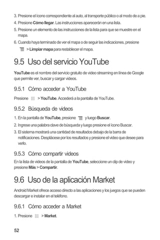 52
3. Presioneelíconocorrespondientealauto,altransportepúblicooalmododeapie.
4. PresioneCómollegar.Lasinstruccionesapareceránenunalista.
5. Presioneunelementodelasinstruccionesdelalistaparaquesemuestreenel
mapa.
6. Cuandohayaterminadodeverelmapaodeseguirlasindicaciones,presione
>Limpiarmapapararestablecerelmapa.
9.5 Uso del servicio YouTube
YouTubees el nombre del servicio gratuito de video streaming en línea de Google
que permite ver, buscar y cargar videos.
9.5.1 Cómo acceder a YouTube
Presione >YouTube. Accederá a la pantalla de YouTube.
9.5.2 Búsqueda de videos
1. EnlapantalladeYouTube,presione yluegoBuscar.
2. IngreseunapalabraclavedebúsquedayluegopresioneelíconoBuscar.
3. Elsistemamostraráunacantidadderesultadosdebajodelabarrade
notificaciones.Despláceseporlosresultadosypresioneelvideoquedeseepara
verlo.
9.5.3 Cómo compartir videos
En la lista de videos de la pantalla de YouTube, seleccione unclip de video y
presioneMás > Compartir.
9.6 Uso de la aplicación Market
AndroidMarketofrece acceso directo alasaplicacionesy los juegosquesepueden
descargar e instalar en el teléfono.
9.6.1 Cómo acceder a Market
1. Presione >Market.
 