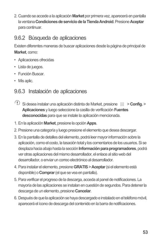 53
2. CuandoseaccedealaaplicaciónMarketporprimeravez,apareceráenpantalla
laventanaCondicionesdeserviciodelaTiendaAndroid.PresioneAceptar
paracontinuar.
9.6.2 Búsqueda de aplicaciones
Existen diferentes maneras de buscar aplicaciones desde la página de principal de
Market, como:
•• Aplicaciones ofrecidas
•• Lista de juegos.
•• Función Buscar.
•• Mis aplic.
9.6.3 Instalación de aplicaciones
Si desea instalar una aplicación distinta de Market, presione > Config. >
Aplicacionesy luego seleccione la casilla de verificación Fuentes
desconocidas para que se instale la aplicación mencionada.
1. EnlaaplicaciónMarket,presionelaopciónApps.
2. Presioneunacategoríayluegopresioneelelementoquedeseadescargar.
3. Enlapantalladedetallesdelelemento,podráleermayorinformaciónsobrela
aplicación,comoelcosto,latasacióntotalyloscomentariosdelosusuarios.Sise
desplazahaciaabajohastalasecciónInformaciónparaprogramadores,podrá
verotrasaplicacionesdelmismodesarrollador,elenlacealsitiowebdel
desarrollador,oenviaruncorreoelectrónicoaldesarrollador.
4. Parainstalarelelemento,presioneGRATIS>Aceptar(sielelementoestá
disponible)oComprar(elqueseveaenpantalla).
5. Paraverificarelprogresodeladescarga,accedaalpaneldenotificaciones.La
mayoríadelasaplicacionesseinstalanencuestióndesegundos.Paradetenerla
descargadeunelemento,presioneCancelar.
6. Despuésdequelaaplicaciónsehayadescargadoeinstaladoenelteléfonomóvil,
apareceráelíconodedescargadelcontenidoenlabarradenotificaciones.
 