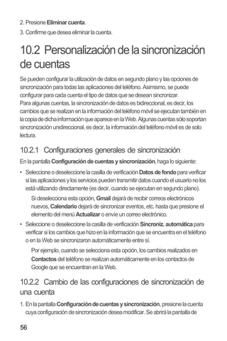 56
2. PresioneEliminarcuenta.
3. Confirmequedeseaeliminarlacuenta.
10.2 Personalizacióndelasincronización
de cuentas
Se pueden configurar la utilización de datos en segundo planoy lasopcionesde
sincronización para todas las aplicaciones del teléfono. Asimismo, se puede
configurar para cada cuenta el tipo de datos que se desean sincronizar.
Para algunas cuentas, la sincronización de datos es bidireccional,es decir, los
cambiosqueserealizanenlainformacióndelteléfonomóvilseejecutantambiénen
lacopiadedichainformaciónqueapareceenlaWeb.Algunascuentassólosoportan
sincronización unidireccional,es decir, la información del teléfono móvil es de solo
lectura.
10.2.1 Configuraciones generales de sincronización
En lapantalla Configuración decuentas ysincronización,haga lo siguiente:
•• SeleccioneodeseleccionelacasilladeverificaciónDatosdefondoparaverificar
silasaplicacionesylosserviciospuedentransmitirdatoscuandoelusuarionolos
está utilizando directamente (es decir, cuando se ejecutan en segundo plano).
Si deselecciona esta opción, Gmail dejará de recibir correos electrónicos
nuevos, Calendario dejará de sincronizar eventos, etc. hasta que presione el
elemento del menú Actualizar o envíe un correo electrónico.
•• Seleccione o deseleccione la casilla de verificación Sincroniz. automáticapara
verificar siloscambios quehizoenla información que seencuentra enel teléfono
o en la Web se sincronizaron automáticamente entre sí.
Por ejemplo, cuando se selecciona esta opción, los cambios realizados en
Contactos del teléfono se realizan automáticamente en los contactos de
Google que se encuentran en la Web.
10.2.2 Cambio de las configuraciones de sincronización de
una cuenta
1. EnlapantallaConfiguracióndecuentasysincronización,presionelacuenta
cuyaconfiguracióndesincronizacióndeseamodificar.Seabrirálapantallade
 