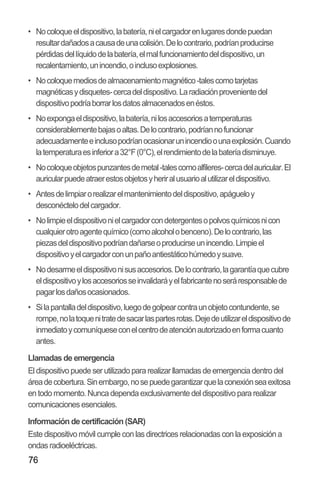 76
•• Nocoloqueeldispositivo,labatería,nielcargadorenlugaresdondepuedan
resultardañadosacausadeunacolisión.Delocontrario,podríanproducirse
pérdidasdellíquidodelabatería,elmalfuncionamientodeldispositivo,un
recalentamiento,unincendio,oinclusoexplosiones.
•• Nocoloquemediosdealmacenamientomagnético-talescomotarjetas
magnéticasydisquetes-cercadeldispositivo.Laradiaciónprovenientedel
dispositivopodríaborrarlosdatosalmacenadosenéstos.
•• Noexpongaeldispositivo,labatería,nilosaccesoriosatemperaturas
considerablementebajasoaltas.Delocontrario,podríannofuncionar
adecuadamenteeinclusopodríanocasionarunincendioounaexplosión.Cuando
latemperaturaesinferiora32°F(0°C),elrendimientodelabateríadisminuye.
•• Nocoloqueobjetospunzantesdemetal-talescomoalfileres-cercadelauricular.El
auricularpuedeatraerestosobjetosyheriralusuarioalutilizareldispositivo.
•• Antesdelimpiarorealizarelmantenimientodeldispositivo,apágueloy
desconéctelodelcargador.
•• Nolimpieeldispositivonielcargadorcondetergentesopolvosquímicosnicon
cualquierotroagentequímico(comoalcoholobenceno).Delocontrario,las
piezasdeldispositivopodríandañarseoproducirseunincendio.Limpieel
dispositivoyelcargadorconunpañoantiestáticohúmedoysuave.
•• Nodesarmeeldispositivonisusaccesorios.Delocontrario,lagarantíaquecubre
eldispositivoylosaccesoriosseinvalidaráyelfabricantenoseráresponsablede
pagarlosdañosocasionados.
•• Silapantalladeldispositivo,luegodegolpearcontraunobjetocontundente,se
rompe,nolatoquenitratedesacarlaspartesrotas.Dejedeutilizareldispositivode
inmediatoycomuníqueseconelcentrodeatenciónautorizadoenformacuanto
antes.
Llamadas de emergencia
El dispositivo puede ser utilizado para realizar llamadas de emergencia dentro del
áreadecobertura.Sinembargo,nosepuedegarantizarquelaconexiónseaexitosa
en todo momento.Nunca dependa exclusivamente del dispositivo para realizar
comunicaciones esenciales.
Información de certificación (SAR)
Este dispositivo móvil cumple con las directrices relacionadas con la exposición a
ondas radioeléctricas.
 