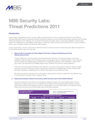 White Paper




M86 Security Labs:
Threat Predictions 2011
Introduction

A year makes a big difference when it comes to Web and email security. In 2010, scareware has become more nefarious,
mimicking Microsoft’s Security Essentials, Windows Automatic Updates and even browser-based attack warnings used by Mozilla
Firefox and Google Chrome. Malware such as GootKit and Asprox have been used to compromise websites in mass through
stolen FTP credentials and vulnerabilities in ASP pages. Furthermore, cybercriminals used shortened URLs to obscure malicious
links in spam messages, tweets and Facebook status updates.

As 2011 approaches, we look to the future to determine what’s in store for tomorrow’s threat landscape. Below are eight of the
top trends we expect to see in the next year.

    1.   Malware Will Increasingly Use Stolen Digital Certificates to Bypass Whitelisting and Code
         Signing Requirements

         Though nothing new, this issue gained notoriety following the discovery of the Stuxnet malware, which was
         intended to target a specific set of industrial systems and reprogram them. In analyzing Stuxnet, it was observed
         that the malware was digitally signed (certified) with two legitimate certificates. Soon thereafter, a variant of the
         Zeus Trojan was discovered to be digitally signed using a certificate from antivirus vendor Kaspersky.

         This trend is alarming because Windows Vista, Windows 7 and many other products check the validity of digital
         signatures and warn or deny users when a certain type of software is not digitally signed. When cybercriminals
         use stolen certificates to digitally sign their malware, they bypass this protection with ease.

         We expect this trend to increase in the coming year as cybercriminals continue to experiment with different ways
         to avoid detection and lower victims’ suspicion levels.

    2.   Exploding Smartphone Market and Growing Tablet Demand Lead to More Mobile Malware

         Since the introduction of the iPhone, the smartphone market has grown over the last several years. And the
         introduction of tablet devices such as the Apple iPad, HP Slate and Android-based tablets signals a potential
         shift in which cybercriminals target end users via mobile platforms. As with other platforms, the attackers will go
         where the most users are, and where these users are the least protected.

                 Top Smartphone Platforms                                   Total U.S. Smartphone Subscribers Ages 13+
                 Sep. 2009 to Aug. 2010                                     Source: comScore MobiLens

                                                           Share (%) of Smartphone Subscribers

                                       Sep 2009       Dec 2009         May 2010          Aug 2010         Point Change

                 Total Smartphone
                 Subscribers
                                        100%            100%             100%             100%                N/A

                 RIM                    42.6%          41.6%            41.7%             37.6%               - 5.0
                 Apple                  24.1%          25.3%            24.4%             24.2%               - 0.1

                 Microsoft              19.0%          18.0%            13.2%             10.8%               - 8.2
                 Palm                   8.3%            6.1%             4.8%             4.6%                - 3.7

                 Google                 2.5%            5.2%            13.0%             19.6%               17.1




Threat Predictions 2011                                                                                                          Page 1
 