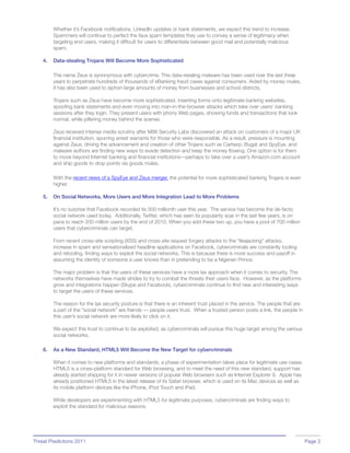 Whether it’s Facebook notifications, LinkedIn updates or bank statements, we expect this trend to increase.
         Spammers will continue to perfect the faux spam templates they use to convey a sense of legitimacy when
         targeting end users, making it difficult for users to differentiate between good mail and potentially malicious
         spam.

    4.   Data-stealing Trojans Will Become More Sophisticated

         The name Zeus is synonymous with cybercrime. This data-stealing malware has been used over the last three
         years to perpetrate hundreds of thousands of eBanking fraud cases against consumers. Aided by money mules,
         it has also been used to siphon large amounts of money from businesses and school districts.

         Trojans such as Zeus have become more sophisticated, inserting forms onto legitimate banking websites,
         spoofing bank statements and even moving into man-in-the-browser attacks which take over users’ banking
         sessions after they login. They present users with phony Web pages, showing funds and transactions that look
         normal, while pilfering money behind the scenes.

         Zeus received intense media scrutiny after M86 Security Labs discovered an attack on customers of a major UK
         financial institution, spurring arrest warrants for those who were responsible. As a result, pressure is mounting
         against Zeus, driving the advancement and creation of other Trojans such as Carberp, Bugat and SpyEye, and
         malware authors are finding new ways to evade detection and keep the money flowing. One option is for them
         to move beyond Internet banking and financial institutions—perhaps to take over a user’s Amazon.com account
         and ship goods to drop points via goods mules.

         With the recent news of a SpyEye and Zeus merger, the potential for more sophisticated banking Trojans is even
         higher.

    5.   On Social Networks, More Users and More Integration Lead to More Problems

         It’s no surprise that Facebook recorded its 500 millionth user this year. The service has become the de-facto
         social network used today. Additionally, Twitter, which has seen its popularity soar in the last few years, is on
         pace to reach 200 million users by the end of 2010. When you add these two up, you have a pool of 700 million
         users that cybercriminals can target.

         From recent cross-site scripting (XSS) and cross-site request forgery attacks to the “likejacking” attacks,
         increase in spam and sensationalized headline applications on Facebook, cybercriminals are constantly tooling
         and retooling, finding ways to exploit the social networks. This is because there is more success and payoff in
         assuming the identity of someone a user knows than in pretending to be a Nigerian Prince.

         The major problem is that the users of these services have a more lax approach when it comes to security. The
         networks themselves have made strides to try to combat the threats their users face. However, as the platforms
         grow and integrations happen (Skype and Facebook), cybercriminals continue to find new and interesting ways
         to target the users of these services.

         The reason for the lax security posture is that there is an inherent trust placed in the service. The people that are
         a part of the “social network” are friends — people users trust. When a trusted person posts a link, the people in
         this user’s social network are more likely to click on it.

         We expect this trust to continue to be exploited, as cybercriminals will pursue this huge target among the various
         social networks.

    6.   As a New Standard, HTML5 Will Become the New Target for cybercriminals

         When it comes to new platforms and standards, a phase of experimentation takes place for legitimate use cases.
         HTML5 is a cross-platform standard for Web browsing, and to meet the need of this new standard, support has
         already started shipping for it in newer versions of popular Web browsers such as Internet Explorer 9. Apple has
         already positioned HTML5 in the latest release of its Safari browser, which is used on its Mac devices as well as
         its mobile platform devices like the iPhone, iPod Touch and iPad.

         While developers are experimenting with HTML5 for legitimate purposes, cybercriminals are finding ways to
         exploit the standard for malicious reasons.




Threat Predictions 2011                                                                                                          Page 3
 