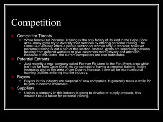 Competition Competitor Threats While Knock-Out Personal Training is the only facility of its kind in the Cape Coral area, many gyms try to diversify their services by offering personal training. The Omni Club actually offers a private section for women only to workout; however personal training is not a part of this section. Instead, gyms are separating personal training from general workouts to give customers more privacy and attention. Because of this factor, the current competitors are also substitutes. Potential Entrants Just recently a new company called Forever Fit came to the Fort Myers area which isn’t too far from Cape Coral. As the concept of having a personal training facility increases and as the area of Lee County increase, there will be more personal training facilities entering into the industry. Buyers Buyers in this industry are skeptical of new companies. It generally takes a while for buyers to become interested. Suppliers Unless a company in this industry is going to develop or supply products, this wouldn’t be a a factor for personal training. 