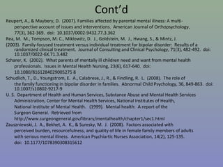 Cont’d
Reupert, A., & Maybery, D. (2007). Families affected by parental mental illness: A multi-
    perspective account of issues and interventions. American Journal of Orthopsychology,
    77(3), 362-369. doi: 10.1037/0002-9432.77.3.362
Rea, M. M., Tompson, M. C., Miklowitz, D. J., Goldstein, M. J., Hwang, S., & Mintz, J.
(2003). Family-focused treatment versus individual treatment for bipolar disorder: Results of a
    randomized clinical treatment. Journal of Consulting and Clinical Psychology, 71(3), 482-492. doi:
    10.1037/0022-6X.71.3.482
Scharer, K. (2002). What parents of mentally ill children need and want from mental health
    professionals. Issues in Mental Health Nursing, 23(6), 617-640. doi:
    10.1080/8161284029005275 8
Schudlich, T., D., Youngstrom, E. A., Calabrese, J., R., & Findling, R. L. (2008). The role of
    the family functioning in bipolar disorder in families. Abnormal Child Psychology, 36, 849-863. doi:
    10.1007/s10802-9217-9
U. S. Department of Health and Human Services, Substance Abuse and Mental Health Services
    Administration, Center for Mental Health Services, National Institutes of Health,
    National Institute of Mental Health. (1999). Mental health: A report of the
    Surgeon General. Retrieved from
    http://www.surgeongeneral.gov/library/mentalhealth/chapter1/sec1.html
Zauszniewski, J. A., Bekhet, A. K., & Suresky, M. J. (2008). Factors associated with
    perceived burden, resourcefulness, and quality of life in female family members of adults
    with serious mental illness. American Psychiartic Nurses Association, 14(2), 125-135.
    doi: 10.1177/1078390308315612
 
