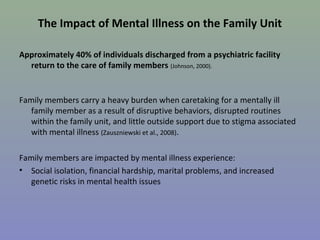 The Impact of Mental Illness on the Family Unit

Approximately 40% of individuals discharged from a psychiatric facility
  return to the care of family members (Johnson, 2000).


Family members carry a heavy burden when caretaking for a mentally ill
   family member as a result of disruptive behaviors, disrupted routines
   within the family unit, and little outside support due to stigma associated
   with mental illness (Zauszniewski et al., 2008).

Family members are impacted by mental illness experience:
• Social isolation, financial hardship, marital problems, and increased
   genetic risks in mental health issues
 