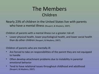 The Members
                                 Children
Nearly 23% of children in the United States live with parents
  who have a mental illness (Reupert, & Maybery, 2007).

Children of parents with a mental illness run a greater risk of:
• Lower physical health, lower psychological health, and lower social health
   than do other children (Reupert, & Maybery, 2007).

Children of parents who are mentally ill:
• Are forced to take on responsibilities of the parent they are not equipped
   to handle
• Often develop attachment problems due to instability in parental
   emotional behavior
• Tend to have relational issues throughout childhood and adulthood
   (Reupert, & Maybery, 2007).
 