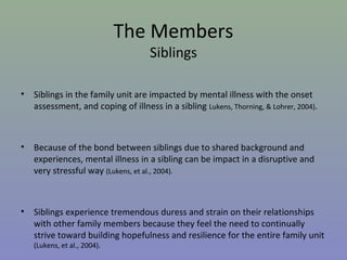 The Members
                                     Siblings

•   Siblings in the family unit are impacted by mental illness with the onset
    assessment, and coping of illness in a sibling Lukens, Thorning, & Lohrer, 2004).



•   Because of the bond between siblings due to shared background and
    experiences, mental illness in a sibling can be impact in a disruptive and
    very stressful way (Lukens, et al., 2004).



•   Siblings experience tremendous duress and strain on their relationships
    with other family members because they feel the need to continually
    strive toward building hopefulness and resilience for the entire family unit
    (Lukens, et al., 2004).
 