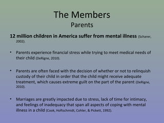 The Members
                                  Parents
12 million children in America suffer from mental illness (Scharer,
    2002).


•   Parents experience financial stress while trying to meet medical needs of
    their child (DeRigne, 2010).

•   Parents are often faced with the decision of whether or not to relinquish
    custody of their child in order that the child might receive adequate
    treatment, which causes extreme guilt on the part of the parent (DeRigne,
    2010).


•   Marriages are greatly impacted due to stress, lack of time for intimacy,
    and feelings of inadequacy that span all aspects of coping with mental
    illness in a child (Cook, Hoftschmidt, Cohler, & Pickett, 1992).
 