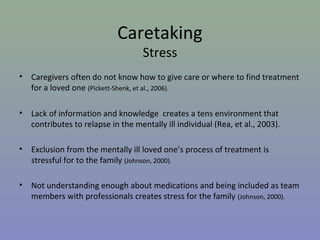 Caretaking
                                     Stress
•   Caregivers often do not know how to give care or where to find treatment
    for a loved one (Pickett-Shenk, et al., 2006).

•   Lack of information and knowledge creates a tens environment that
    contributes to relapse in the mentally ill individual (Rea, et al., 2003).

•   Exclusion from the mentally ill loved one’s process of treatment is
    stressful for to the family (Johnson, 2000).

•   Not understanding enough about medications and being included as team
    members with professionals creates stress for the family (Johnson, 2000).
 