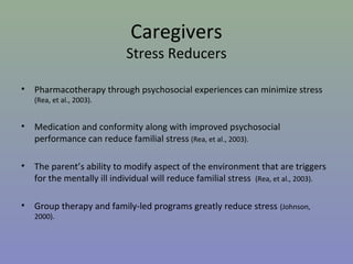 Caregivers
                             Stress Reducers

•   Pharmacotherapy through psychosocial experiences can minimize stress
    (Rea, et al., 2003).


•   Medication and conformity along with improved psychosocial
    performance can reduce familial stress (Rea, et al., 2003).

•   The parent’s ability to modify aspect of the environment that are triggers
    for the mentally ill individual will reduce familial stress (Rea, et al., 2003).

•   Group therapy and family-led programs greatly reduce stress (Johnson,
    2000).
 
