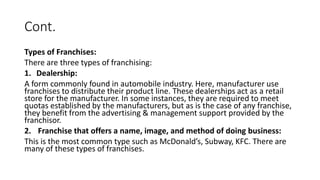 Cont.
Types of Franchises:
There are three types of franchising:
1. Dealership:
A form commonly found in automobile industry. Here, manufacturer use
franchises to distribute their product line. These dealerships act as a retail
store for the manufacturer. In some instances, they are required to meet
quotas established by the manufacturers, but as is the case of any franchise,
they benefit from the advertising & management support provided by the
franchisor.
2. Franchise that offers a name, image, and method of doing business:
This is the most common type such as McDonald’s, Subway, KFC. There are
many of these types of franchises.
 