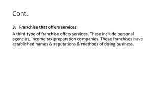 Cont.
3. Franchise that offers services:
A third type of franchise offers services. These include personal
agencies, income tax preparation companies. These franchises have
established names & reputations & methods of doing business.
 