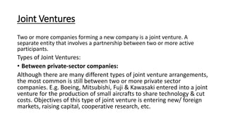 Joint Ventures
Two or more companies forming a new company is a joint venture. A
separate entity that involves a partnership between two or more active
participants.
Types of Joint Ventures:
• Between private-sector companies:
Although there are many different types of joint venture arrangements,
the most common is still between two or more private sector
companies. E.g. Boeing, Mitsubishi, Fuji & Kawasaki entered into a joint
venture for the production of small aircrafts to share technology & cut
costs. Objectives of this type of joint venture is entering new/ foreign
markets, raising capital, cooperative research, etc.
 