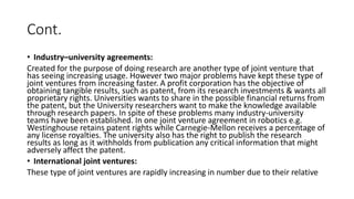 Cont.
• Industry–university agreements:
Created for the purpose of doing research are another type of joint venture that
has seeing increasing usage. However two major problems have kept these type of
joint ventures from increasing faster. A profit corporation has the objective of
obtaining tangible results, such as patent, from its research investments & wants all
proprietary rights. Universities wants to share in the possible financial returns from
the patent, but the University researchers want to make the knowledge available
through research papers. In spite of these problems many industry-university
teams have been established. In one joint venture agreement in robotics e.g.
Westinghouse retains patent rights while Carnegie-Mellon receives a percentage of
any license royalties. The university also has the right to publish the research
results as long as it withholds from publication any critical information that might
adversely affect the patent.
• International joint ventures:
These type of joint ventures are rapidly increasing in number due to their relative
 
