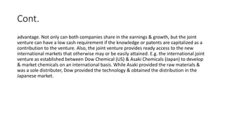 Cont.
advantage. Not only can both companies share in the earnings & growth, but the joint
venture can have a low cash requirement if the knowledge or patents are capitalized as a
contribution to the venture. Also, the joint venture provides ready access to the new
international markets that otherwise may or be easily attained. E.g. the international joint
venture as established between Dow Chemical (US) & Asaki Chemicals (Japan) to develop
& market chemicals on an international basis. While Asaki provided the raw materials &
was a sole distributer, Dow provided the technology & obtained the distribution in the
Japanese market.
 