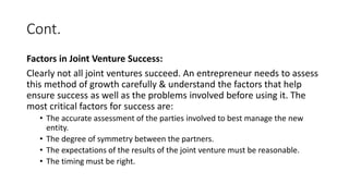 Cont.
Factors in Joint Venture Success:
Clearly not all joint ventures succeed. An entrepreneur needs to assess
this method of growth carefully & understand the factors that help
ensure success as well as the problems involved before using it. The
most critical factors for success are:
• The accurate assessment of the parties involved to best manage the new
entity.
• The degree of symmetry between the partners.
• The expectations of the results of the joint venture must be reasonable.
• The timing must be right.
 