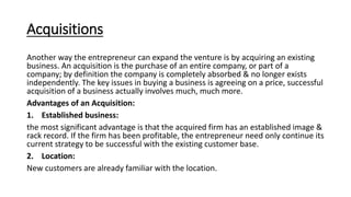 Acquisitions
Another way the entrepreneur can expand the venture is by acquiring an existing
business. An acquisition is the purchase of an entire company, or part of a
company; by definition the company is completely absorbed & no longer exists
independently. The key issues in buying a business is agreeing on a price, successful
acquisition of a business actually involves much, much more.
Advantages of an Acquisition:
1. Established business:
the most significant advantage is that the acquired firm has an established image &
rack record. If the firm has been profitable, the entrepreneur need only continue its
current strategy to be successful with the existing customer base.
2. Location:
New customers are already familiar with the location.
 