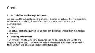Cont.
3. Established marketing structure:
An acquired firm has its existing channel & sales structure. Known suppliers,
wholesalers, retailers, & manufacturers are important assets to an
entrepreneur.
4. Cost:
The actual cost of acquiring a business can be lower than other methods of
expansion.
5. Existing employees:
The employees of an existing business can be an important asset to the
acquisition process. They know to run the business & can help ensure that
the business will continue in its successful mode.
 