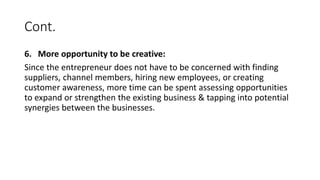 Cont.
6. More opportunity to be creative:
Since the entrepreneur does not have to be concerned with finding
suppliers, channel members, hiring new employees, or creating
customer awareness, more time can be spent assessing opportunities
to expand or strengthen the existing business & tapping into potential
synergies between the businesses.
 