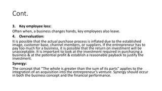 Cont.
3. Key employee loss:
Often when, a business changes hands, key employees also leave.
4. Overvaluation:
It is possible that the actual purchase process is inflated due to the established
image, customer base, channel members, or suppliers. If the entrepreneur has to
pay too much for a business, it is possible that the return on investment will be
unacceptable. It is important to look at the investment required in purchasing a
business & at the potential profit & establish a reasonable payback to justify the
investment.
Synergy:
The concept that “The whole is greater than the sum of its parts” applies to the
integration of an acquisition into the entrepreneur’s venture. Synergy should occur
in both the business concept and the financial performance.
 