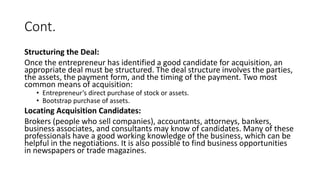 Cont.
Structuring the Deal:
Once the entrepreneur has identified a good candidate for acquisition, an
appropriate deal must be structured. The deal structure involves the parties,
the assets, the payment form, and the timing of the payment. Two most
common means of acquisition:
• Entrepreneur’s direct purchase of stock or assets.
• Bootstrap purchase of assets.
Locating Acquisition Candidates:
Brokers (people who sell companies), accountants, attorneys, bankers,
business associates, and consultants may know of candidates. Many of these
professionals have a good working knowledge of the business, which can be
helpful in the negotiations. It is also possible to find business opportunities
in newspapers or trade magazines.
 