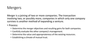 Mergers
Merger is a joining of two or more companies. The transaction
involving two, or possibly more, companies in which only one company
survives-is another method of expanding a venture.
• Process:
• Determine the merger objectives and resulting gains for both companies.
• Carefully evaluate the other company’s management.
• Determine the value and appropriateness of the existing resources.
• Establishing a climate of mutual trust.
 
