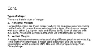 Cont.
Types of Merger:
There are 3 main types of merger.
1. Horizontal Merger:
Horizontal mergers are those mergers where the companies manufacturing
similar kinds of commodities or running similar type of businesses merge
with each other. E.g. Lipton India and Brooke Bond, Bank of Madura with
ICICI Bank, Associated Cement Companies Ltd with Damodar Cement.
2. Vertical Merger:
A merger between two companies producing different goods or services. E.g.
Time Warner Incorporated, a major cable operation, and the Turner
Corporation, which produces CNN, TBS, and other programming, Pixar-
Disney Merger
 