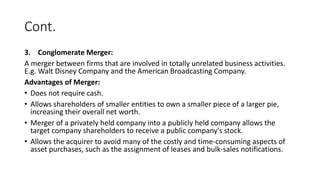 Cont.
3. Conglomerate Merger:
A merger between firms that are involved in totally unrelated business activities.
E.g. Walt Disney Company and the American Broadcasting Company.
Advantages of Merger:
• Does not require cash.
• Allows shareholders of smaller entities to own a smaller piece of a larger pie,
increasing their overall net worth.
• Merger of a privately held company into a publicly held company allows the
target company shareholders to receive a public company's stock.
• Allows the acquirer to avoid many of the costly and time-consuming aspects of
asset purchases, such as the assignment of leases and bulk-sales notifications.
 