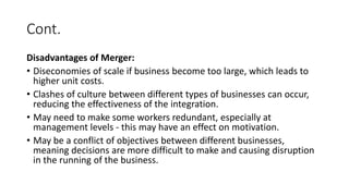 Cont.
Disadvantages of Merger:
• Diseconomies of scale if business become too large, which leads to
higher unit costs.
• Clashes of culture between different types of businesses can occur,
reducing the effectiveness of the integration.
• May need to make some workers redundant, especially at
management levels - this may have an effect on motivation.
• May be a conflict of objectives between different businesses,
meaning decisions are more difficult to make and causing disruption
in the running of the business.
 