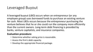 Leveraged Buyout
A leveraged buyout (LBO) occurs when an entrepreneur (or any
employee group) uses borrowed funds to purchase an existing venture
for cash. Most LBOs occurs because the entrepreneur purchasing the
venture believes that he or she could run the company more efficiently
than the current owners. Long-term debt financing is provided by
banks, venture capitalists, and insurance companies.
Evaluation procedure:
• Determine whether asking price is reasonable.
• Assess the firm’s debt capacity.
• Develop the appropriate financial package.
 