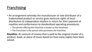 Franchising
• An arrangement whereby the manufacturer or sole distributor of a
trademarked product or service gives exclusive rights of local
distribution to independent retailers in return for their payment of
royalties and conformance to standardized operating procedures.
• The person offering the franchise is known as the franchisor.
• The franchisee is the person who purchases the franchise.
Royalties: An amount of money that is paid to the original creator of a
product, book, or piece of music based on how many copies have been
solved.
 
