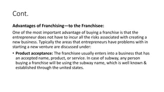 Cont.
Advantages of Franchising—to the Franchisee:
One of the most important advantage of buying a franchise is that the
entrepreneur does not have to incur all the risks associated with creating a
new business. Typically the areas that entrepreneurs have problems with in
starting a new venture are discussed under:
• Product acceptance: The franchisee usually enters into a business that has
an accepted name, product, or service. In case of subway, any person
buying a franchise will be using the subway name, which is well known &
established through the united states.
 