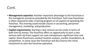 Cont.
• Management expertise: Another important advantage to the franchisee is
the managerial assistance provided by the franchisor. Each new franchisee
is often required to take a training program on all aspects of operating the
franchise. This training could include classes in accounting, personnel
management, marketing and production.
• Capital requirements: Starting a new venture can be costly in terms of
both time & money. The franchise offers an opportunity to start a new
venture with Up-front support can save entrepreneur significant time and
capital. Some franchisors conduct location analysis, market reconditions, &
competition. In some cases the franchisor will also finance the initial
investment to start the franchise operation.
 