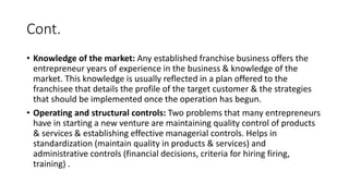 Cont.
• Knowledge of the market: Any established franchise business offers the
entrepreneur years of experience in the business & knowledge of the
market. This knowledge is usually reflected in a plan offered to the
franchisee that details the profile of the target customer & the strategies
that should be implemented once the operation has begun.
• Operating and structural controls: Two problems that many entrepreneurs
have in starting a new venture are maintaining quality control of products
& services & establishing effective managerial controls. Helps in
standardization (maintain quality in products & services) and
administrative controls (financial decisions, criteria for hiring firing,
training) .
 