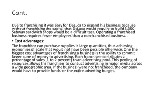 Cont.
Due to franchising it was easy for DeLuca to expand his business because
without franchising the capital that DeLuca would require to build 8,300
Subway sandwich shops would be a difficult task. Operating a franchised
business requires fewer employees than a non-franchised business.
• Cost advantages:
The franchisor can purchase supplies in large quantities, thus achieving
economies of scale that would not have been possible otherwise. One the
biggest cost advantages of franchising a business is the ability to commit
larger sums of money to advertising. Each franchisee contributes a
percentage of sales (1 to 2 percent) to an advertising pool. This pooling of
resources allows the franchisor to conduct advertising in major media across
a wide geographic area. If the business were not franchised, the company
would have to provide funds for the entire adverting budget.
 