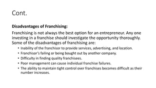 Cont.
Disadvantages of Franchising:
Franchising is not always the best option for an entrepreneur. Any one
investing in a franchise should investigate the opportunity thoroughly.
Some of the disadvantages of franchising are:
• Inability of the franchisor to provide services, advertising, and location.
• Franchisor’s failing or being bought out by another company.
• Difficulty in finding quality franchisees.
• Poor management can cause individual franchise failures.
• The ability to maintain tight control over franchises becomes difficult as their
number increases.
 